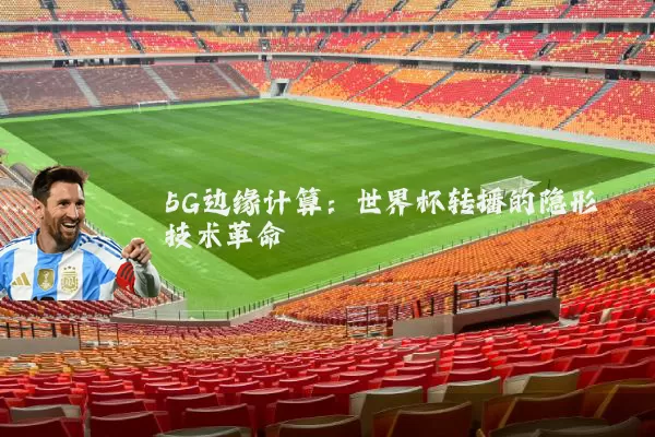 5G边缘计算：世界杯转播的隐形技术革命